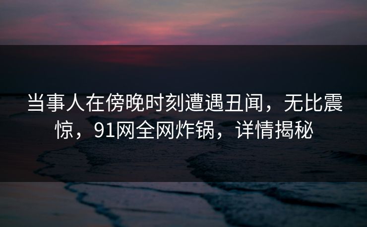 当事人在傍晚时刻遭遇丑闻，无比震惊，91网全网炸锅，详情揭秘