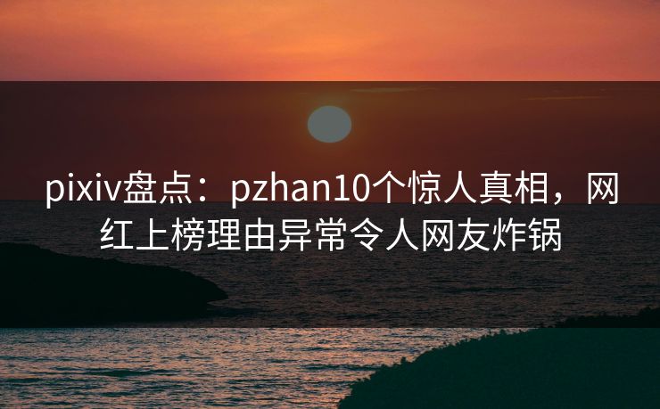 pixiv盘点:pzhan10个惊人真相,网红上榜理由异常令人网友炸锅 pixiv盘点:pzhan10个惊人真相,网红上榜理由异常令人网友炸锅