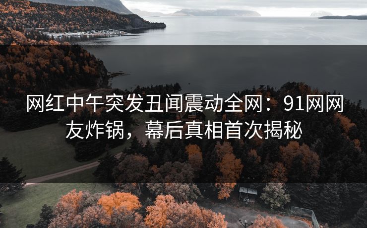 网红中午突发丑闻震动全网：91网网友炸锅，幕后真相首次揭秘