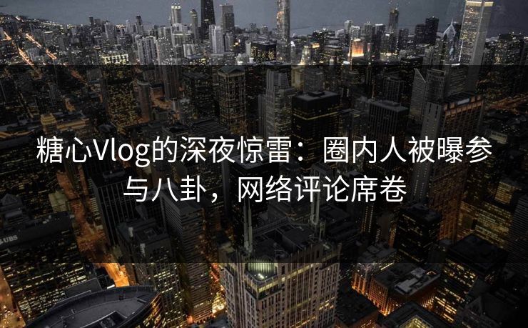 糖心Vlog的深夜惊雷：圈内人被曝参与八卦，网络评论席卷