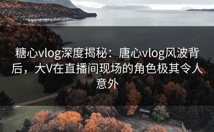 糖心vlog深度揭秘:唐心vlog风波背后,大V在直播间现场的角色极其令人意外 糖心vlog深度揭秘:唐心vlog风波背后,大V在直播间现场的角色极其令人意外