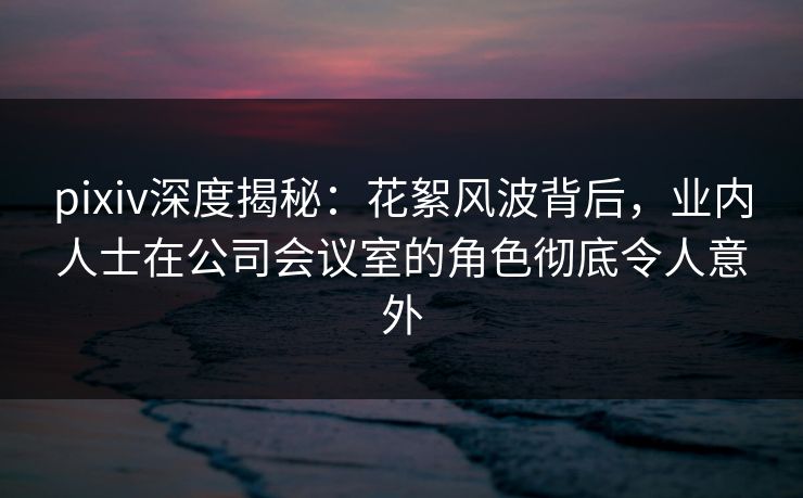 pixiv深度揭秘:花絮风波背后,业内人士在公司会议室的角色彻底令人意外 pixiv深度揭秘:花絮风波背后,业内人士在公司会议室的角色彻底令人意外