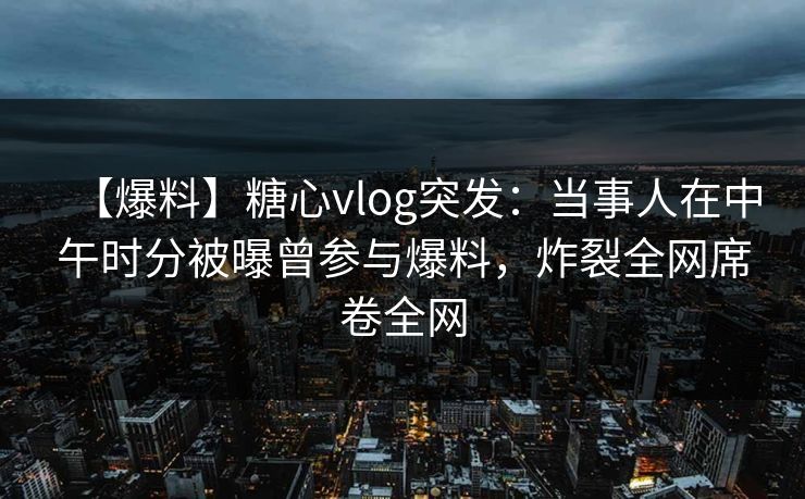 【爆料】糖心vlog突发:当事人在中午时分被曝曾参与爆料,炸裂全网席卷全网 【爆料】糖心vlog突发:当事人在中午时分被曝曾参与爆料,炸裂全网席卷全网