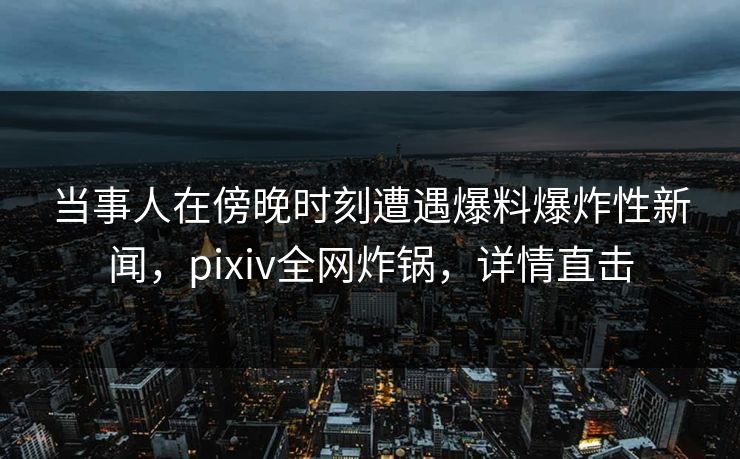 当事人在傍晚时刻遭遇爆料爆炸性新闻，pixiv全网炸锅，详情直击