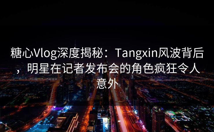 糖心Vlog深度揭秘：Tangxin风波背后，明星在记者发布会的角色疯狂令人意外