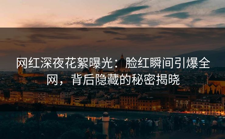网红深夜花絮曝光：脸红瞬间引爆全网，背后隐藏的秘密揭晓