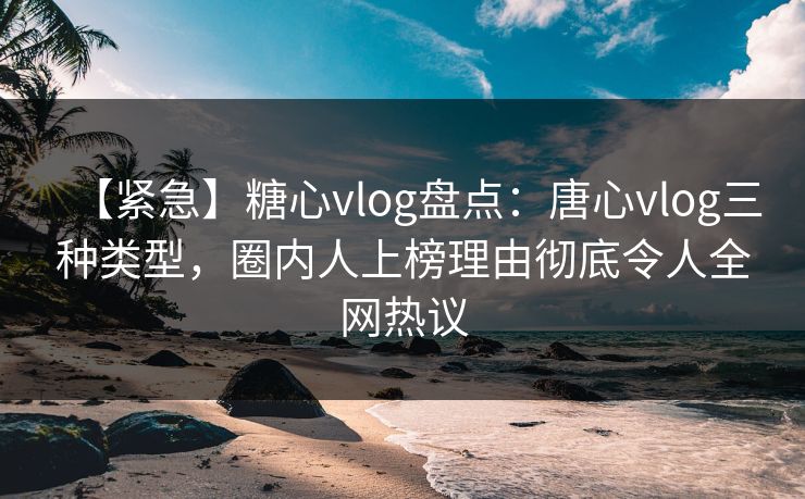 【紧急】糖心vlog盘点：唐心vlog三种类型，圈内人上榜理由彻底令人全网热议