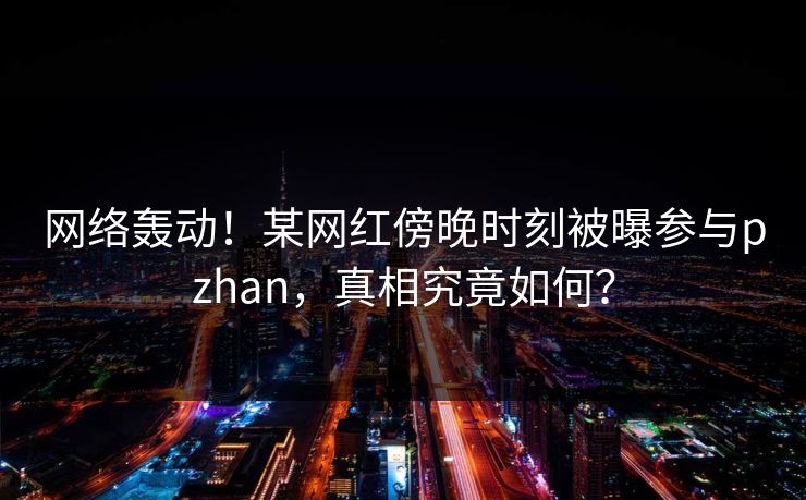 网络轰动!某网红傍晚时刻被曝参与pzhan,真相究竟如何? 网络轰动!某网红傍晚时刻被曝参与pzhan,真相究竟如何?