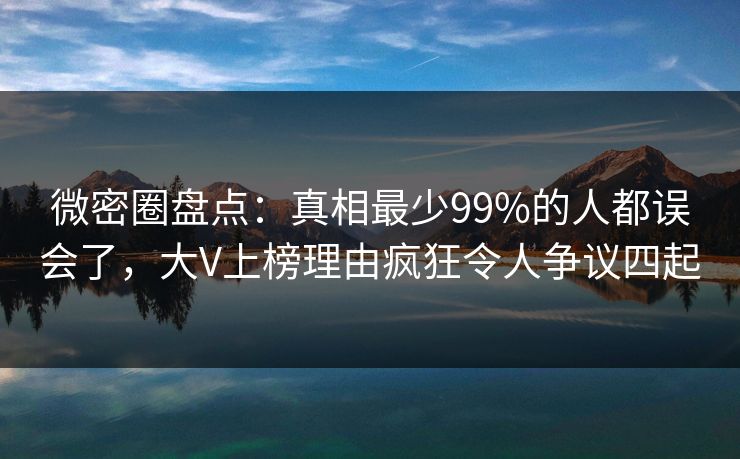 微密圈盘点：真相最少99%的人都误会了，大V上榜理由疯狂令人争议四起
