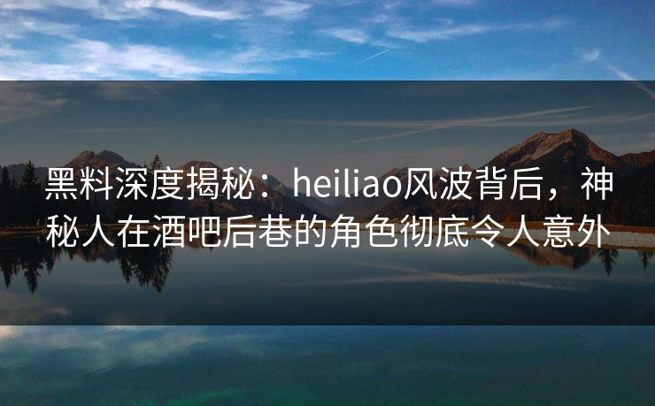 黑料深度揭秘：heiliao风波背后，神秘人在酒吧后巷的角色彻底令人意外