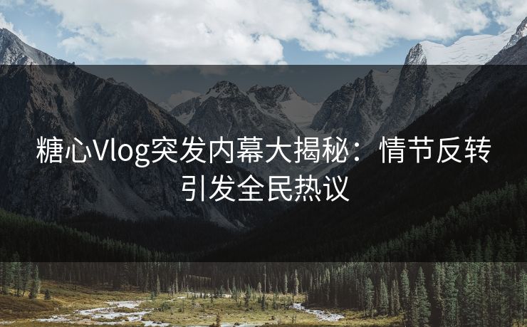 糖心Vlog突发内幕大揭秘：情节反转引发全民热议