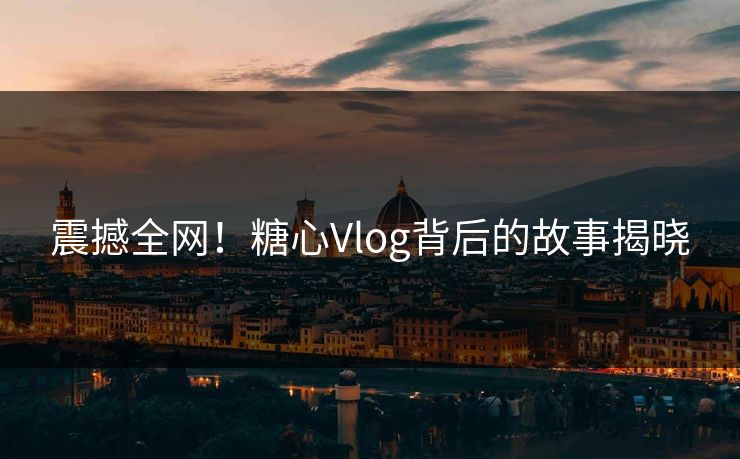 震撼全网！糖心Vlog背后的故事揭晓