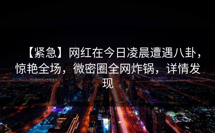 【紧急】网红在今日凌晨遭遇八卦，惊艳全场，微密圈全网炸锅，详情发现