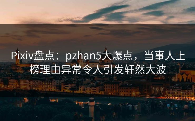 Pixiv盘点：pzhan5大爆点，当事人上榜理由异常令人引发轩然大波