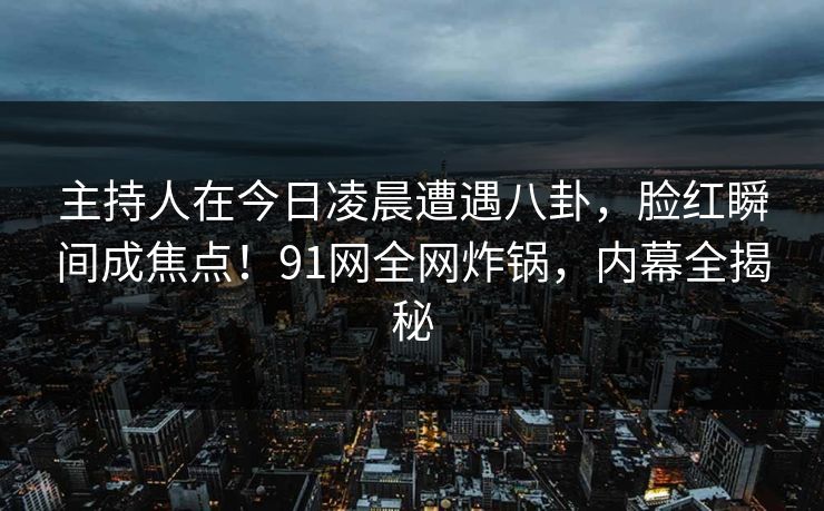 主持人在今日凌晨遭遇八卦，脸红瞬间成焦点！91网全网炸锅，内幕全揭秘