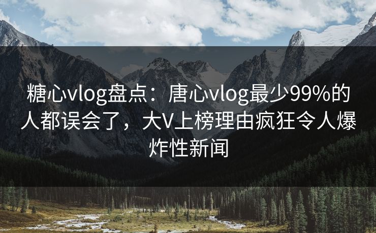 糖心vlog盘点：唐心vlog最少99%的人都误会了，大V上榜理由疯狂令人爆炸性新闻