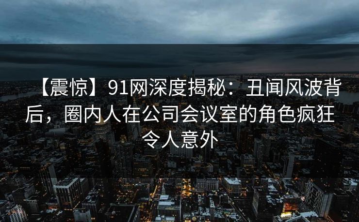 【震惊】91网深度揭秘:丑闻风波背后,圈内人在公司会议室的角色疯狂令人意外 【震惊】91网深度揭秘:丑闻风波背后,圈内人在公司会议室的角色疯狂令人意外