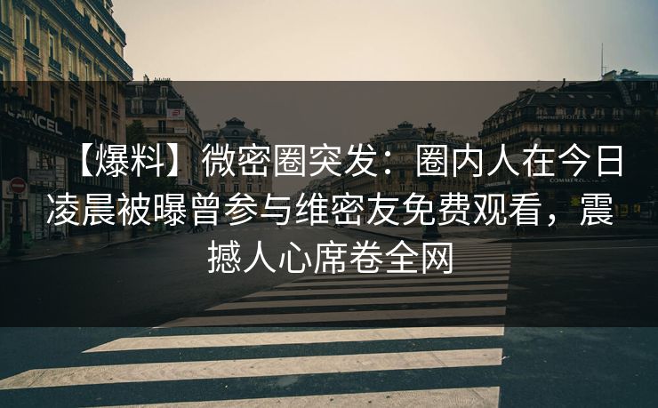 【爆料】微密圈突发：圈内人在今日凌晨被曝曾参与维密友免费观看，震撼人心席卷全网