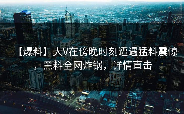 【爆料】大V在傍晚时刻遭遇猛料震惊，黑料全网炸锅，详情直击