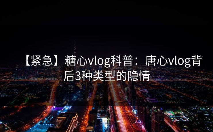 【紧急】糖心vlog科普：唐心vlog背后3种类型的隐情