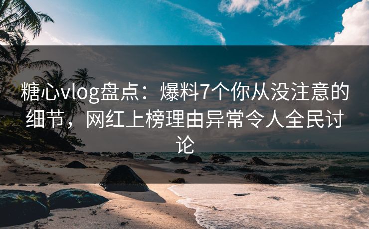 糖心vlog盘点：爆料7个你从没注意的细节，网红上榜理由异常令人全民讨论