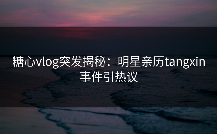 糖心vlog突发揭秘：明星亲历tangxin事件引热议