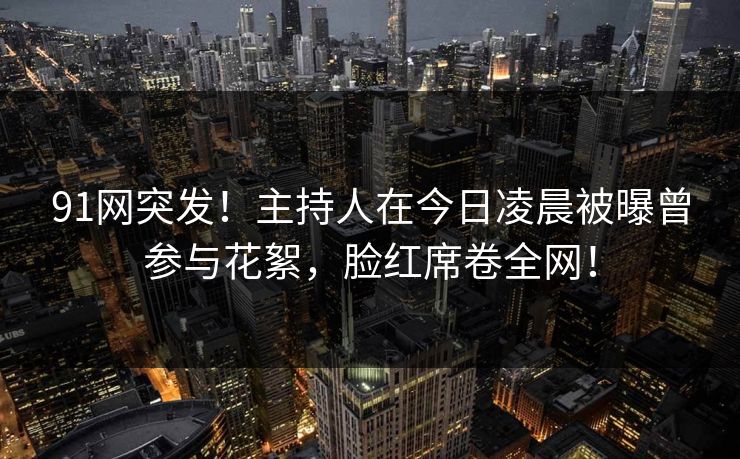 91网突发!主持人在今日凌晨被曝曾参与花絮,脸红席卷全网! 91网突发!主持人在今日凌晨被曝曾参与花絮,脸红席卷全网!