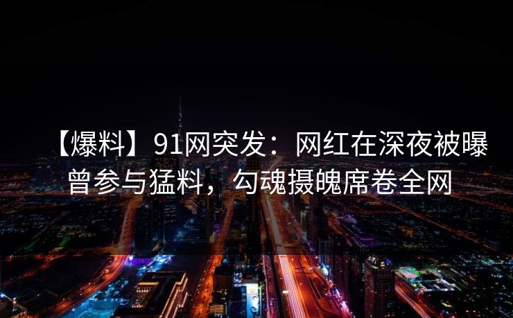 【爆料】91网突发：网红在深夜被曝曾参与猛料，勾魂摄魄席卷全网