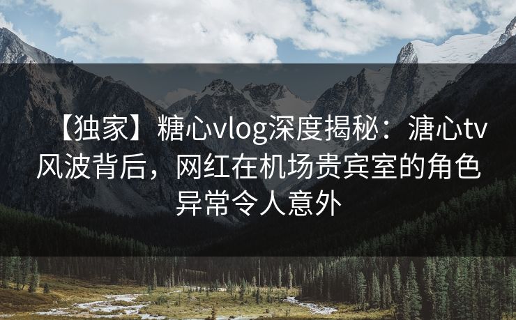 【独家】糖心vlog深度揭秘：溏心tv风波背后，网红在机场贵宾室的角色异常令人意外