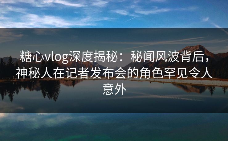 糖心vlog深度揭秘：秘闻风波背后，神秘人在记者发布会的角色罕见令人意外