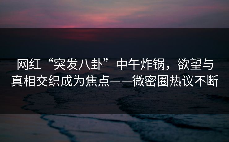 网红“突发八卦”中午炸锅,欲望与真相交织成为焦点——微密圈热议不断 网红“突发八卦”中午炸锅,欲望与真相交织成为焦点——微密圈热议不断
