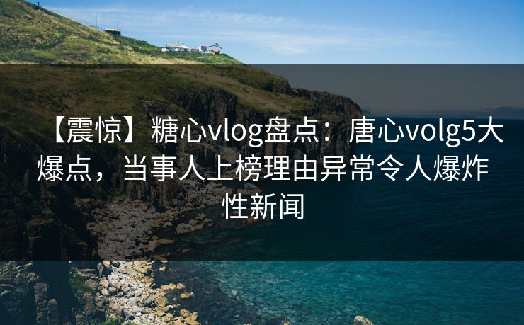 【震惊】糖心vlog盘点：唐心volg5大爆点，当事人上榜理由异常令人爆炸性新闻