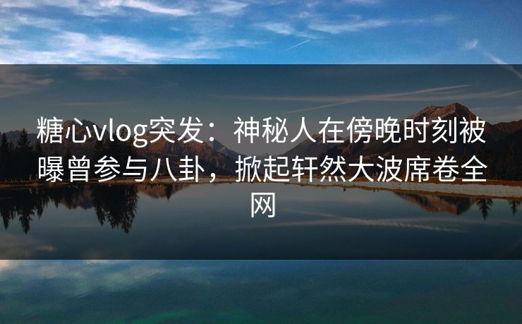 糖心vlog突发：神秘人在傍晚时刻被曝曾参与八卦，掀起轩然大波席卷全网