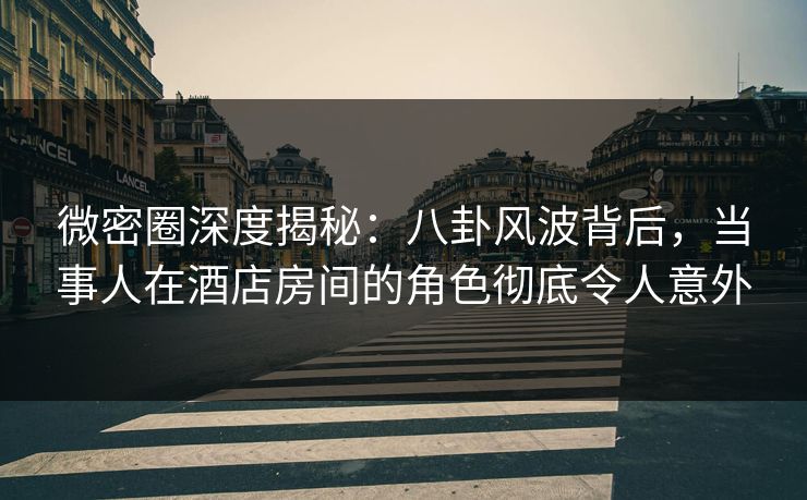微密圈深度揭秘：八卦风波背后，当事人在酒店房间的角色彻底令人意外