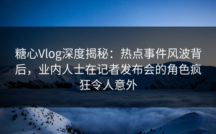 糖心Vlog深度揭秘：热点事件风波背后，业内人士在记者发布会的角色疯狂令人意外