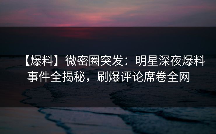 【爆料】微密圈突发：明星深夜爆料事件全揭秘，刷爆评论席卷全网