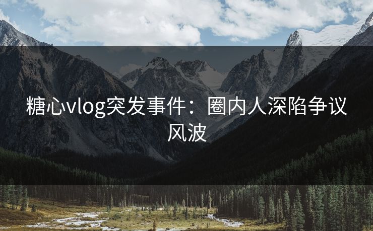 糖心vlog突发事件:圈内人深陷争议风波 糖心vlog突发事件:圈内人深陷争议风波
