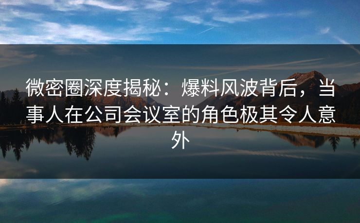 微密圈深度揭秘:爆料风波背后,当事人在公司会议室的角色极其令人意外 微密圈深度揭秘:爆料风波背后,当事人在公司会议室的角色极其令人意外