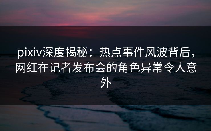 pixiv深度揭秘：热点事件风波背后，网红在记者发布会的角色异常令人意外