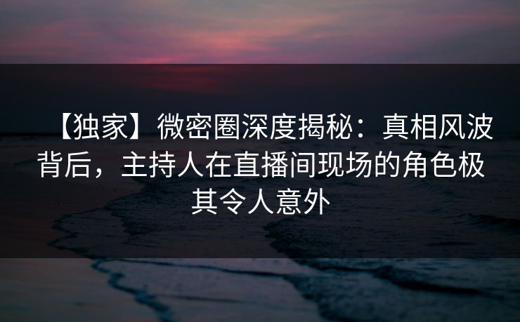 【独家】微密圈深度揭秘:真相风波背后,主持人在直播间现场的角色极其令人意外 【独家】微密圈深度揭秘:真相风波背后,主持人在直播间现场的角色极其令人意外