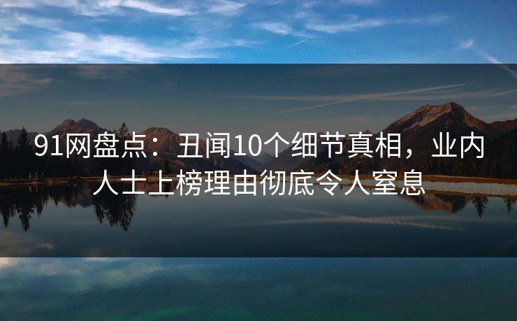 91网盘点：丑闻10个细节真相，业内人士上榜理由彻底令人窒息