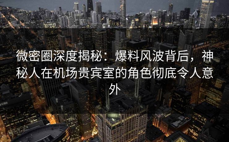 微密圈深度揭秘:爆料风波背后,神秘人在机场贵宾室的角色彻底令人意外 微密圈深度揭秘:爆料风波背后,神秘人在机场贵宾室的角色彻底令人意外