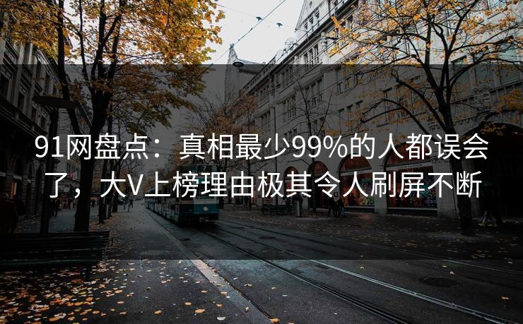 91网盘点：真相最少99%的人都误会了，大V上榜理由极其令人刷屏不断