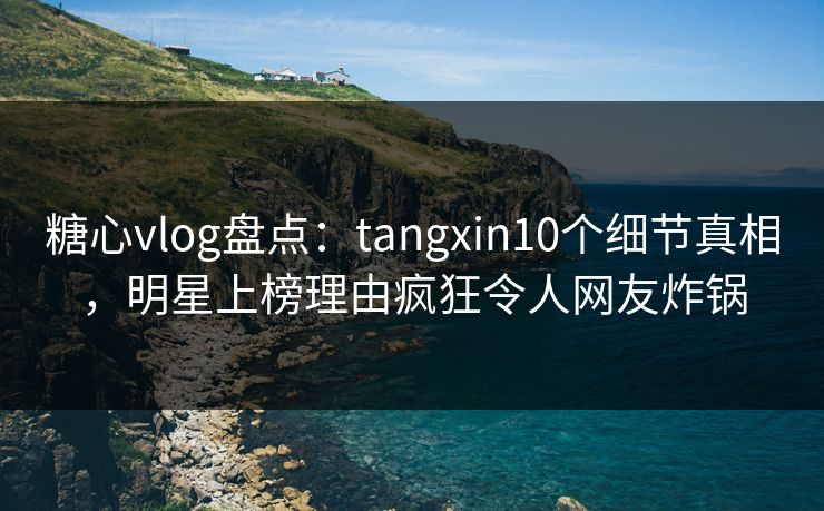糖心vlog盘点：tangxin10个细节真相，明星上榜理由疯狂令人网友炸锅
