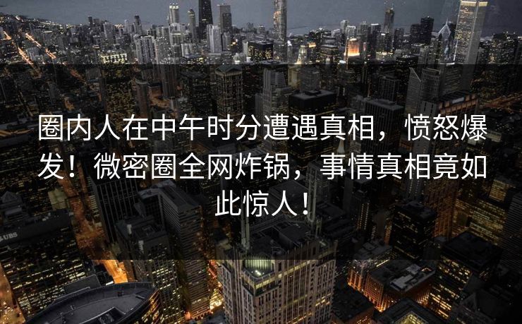圈内人在中午时分遭遇真相，愤怒爆发！微密圈全网炸锅，事情真相竟如此惊人！