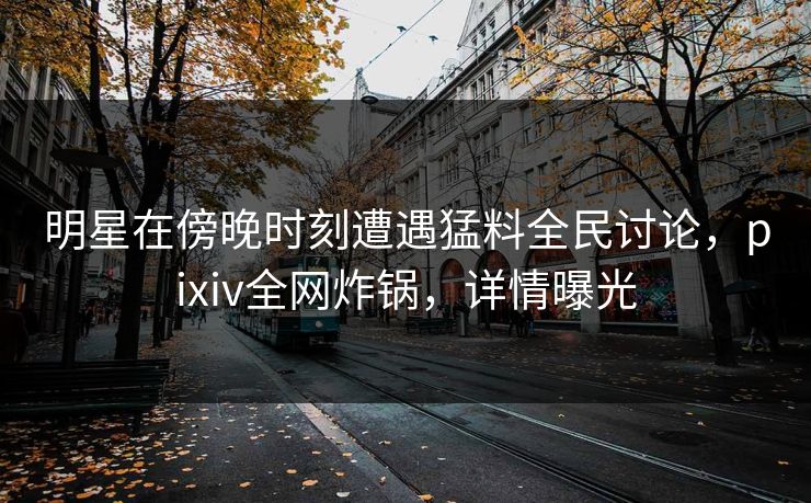 明星在傍晚时刻遭遇猛料全民讨论，pixiv全网炸锅，详情曝光
