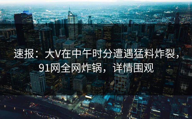 速报：大V在中午时分遭遇猛料炸裂，91网全网炸锅，详情围观