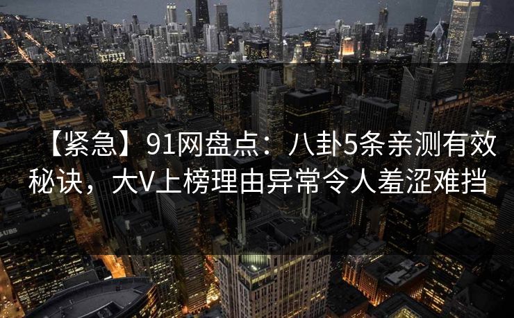 【紧急】91网盘点：八卦5条亲测有效秘诀，大V上榜理由异常令人羞涩难挡