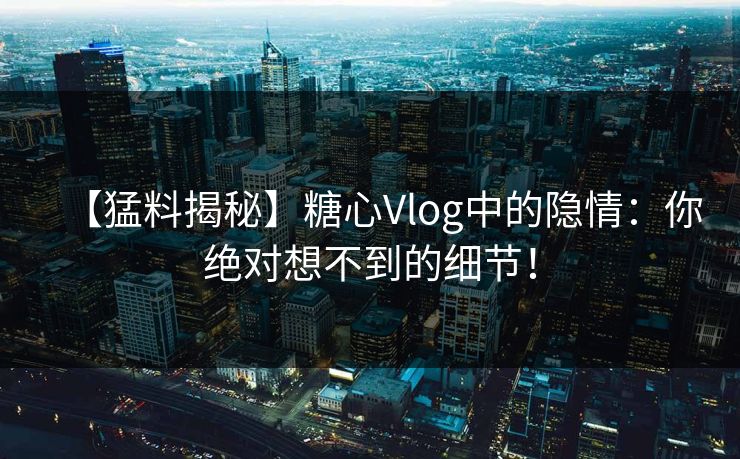 【猛料揭秘】糖心Vlog中的隐情：你绝对想不到的细节！