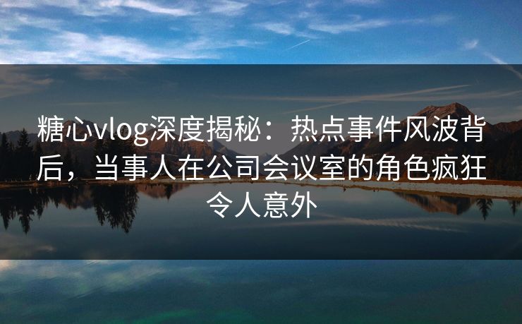 糖心vlog深度揭秘：热点事件风波背后，当事人在公司会议室的角色疯狂令人意外